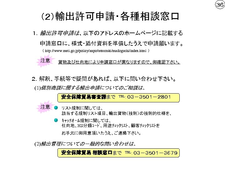 ３６ （２）輸出許可申請・各種相談窓口 １．輸出許可申請は、以下のアドレスのホームページに記載する 　　申請窓口に、様式・添付資料を準備したうえで申請願います。 （ http: //www. meti. go. jp/policy/anpo/tetsuzuki/madoguchi/index. html ） 注意 貨物及び仕向地により申請窓口が異なりますので、御確認下さい。