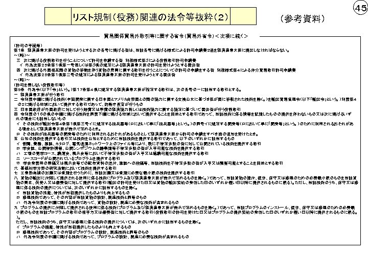 リスト規制（役務）関連の法令等抜粋（２） ４５ （参考資料） 貿易関係貿易外取引等に関する省令（貿易外省令）＜次項に続く＞ （許可の手続等） 第１条　経済産業大臣の許可を受けようとする次の各号に掲げる者は、当該各号に掲げる様式による許可申請書２通を経済産業大臣に提出しなければならない。 ～（略）～ 　三　次に掲げる役務取引を行うことについて許可を申請する者　別紙様式第３による役務取引許可申請書 　　イ　外為法第２５条第１項第一号若しくは第３項の規定による経済産業大臣の許可を受けようとする居住者　　 　四　次に掲げる外国相互間の貨物の移動を伴う貨物の売買に関する取引を行うことについての許可の申請をする者　別紙様式第４による仲介貿易取引許可申請書 　　イ　外為法第２５条第１項第二号の規定による経済産業大臣の許可を受けようとする居住者　　　　　 ～（略）～ （許可を要しない役務取引等） 第９条　外為令（以下「令」という。）第１７条第４項に規定する経済産業大臣が指定する取引は、次の各号の一に該当する取引とする。