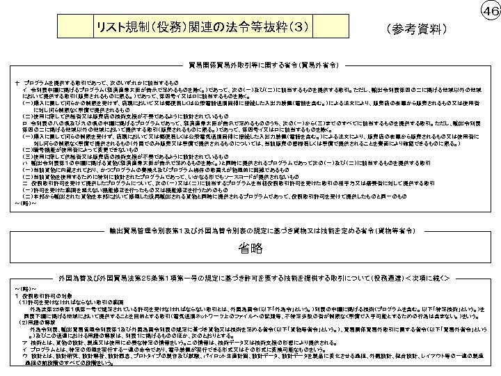 ４６ リスト規制（役務）関連の法令等抜粋（３） （参考資料） 貿易関係貿易外取引等に関する省令（貿易外省令） 十　プログラムを提供する取引であって、次のいずれかに該当するもの 　　イ　令別表中欄に掲げるプログラム（経済産業大臣が告示で定めるものを除く。）であって、次の（一）及び（二）に該当するものを提供する取引。ただし、輸出令別表第四の二に掲げる地域以外の地域 　　において提供する取引（販売されるものに限る。）であって、第四号イ又はロに該当するものを除く。 　　（一）購入に関して何らかの制限を受けず、店頭において又は郵便若しくは公衆電話通信回線に接続した入出力装置（電話を含む。）による注文により、販売店の在庫から販売されるもの又は使用者 　　　　　に対し何ら制限なく無償で提供されるもの 　　（二）使用に際して供給者又は販売店の技術支援が不要であるように設計されているもの 　　ロ　令別表の八の項及び九の項の中欄に掲げるプログラムであって、経済産業大臣が告示で定めるもののうち、次の（一）から（三）までのすべてに該当するものを提供する取引。ただし、輸出令別表 　　第四の二に掲げる地域以外の地域において提供する取引（販売されるものに限る。）であって、第四号イ又はロに該当するものを除く。 　　（一）購入に関して何らの制限を受けず、店頭において又は郵便若しくは公衆電気通信回線に接続した入出力装置（電話を含む。）による注文により、販売店の在庫から販売されるもの又は使用者に 　　　　　対し何らの制限なく無償で提供されるもの（外国でのみ販売又は無償で提供されるものについては、当該販売の態様若しくは無償で提供されることを書面により確認できるものに限る。）