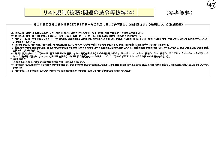 ４７ リスト規制（役務）関連の法令等抜粋（４） （参考資料） 外国為替及び外国貿易法第２５条第１項第一号の規定に基づき許可を要する技術を提供する取引について（役務通達） 　　 エ　製造とは、建設、生産エンジニアリング、製品化、統合、組立て（アセンブリ）、検査、試験、品質保証等すべての製造 程をいう。 　　オ　使用とは、操作、据付（現地据付を含む。）、保守（点検）、修理、オーバーホール、分解修理等の設計、製造以外の段階をいう。 　　カ　技術データとは、文書又はディスク、テープ、ＲＯＭ等の媒体若しくは装置に記録されたものであって、青写真、設計図、線形、モデル、数式、設計仕様書、マニュアル、指示書等の形態をとるもの 　 又はプログラムをいう。 　　キ　技術支援とは、技術指導、技術訓練、作業知識の提供、コンサルティングサービスその他の形態をとる。また、技術支援には技術データの提供も含まれる。 　　ク　基礎科学分野の研究活動とは、自然科学の分野における現象に関する原理の究明を主目的とした研究活動であって、理論的又は実験的方法により行うものであり、特定の製品の設計又は製造 　　　を目的としないものをいう。