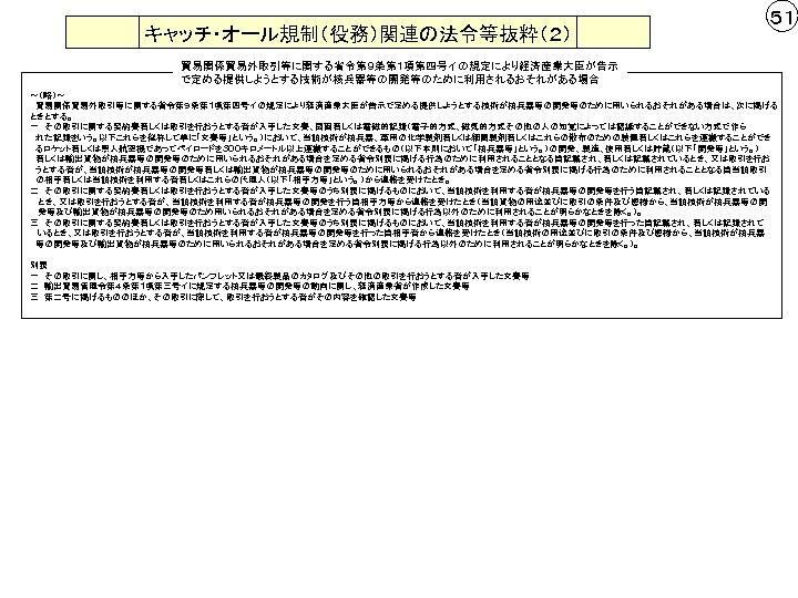 キャッチ・オール規制（役務）関連の法令等抜粋（２） ５１ 貿易関係貿易外取引等に関する省令第９条第１項第四号イの規定により経済産業大臣が告示 で定める提供しようとする技術が核兵器等の開発等のために利用されるおそれがある場合 ～（略）～ 　貿易関係貿易外取引等に関する省令第９条第１項第四号イの規定により経済産業大臣が告示で定める提供しようとする技術が核兵器等の開発等のために用いられるおそれがある場合は、次に掲げる ときとする。 一　その取引に関する契約書若しくは取引を行おうとする者が入手した文書、図画若しくは電磁的記録（電子的方式、磁気的方式その他の人の知覚によっては認識することができない方式で作ら 　れた記録をいう。以下これらを総称して単に「文書等」という。）において、当該技術が核兵器、軍用の化学製剤若しくは細菌製剤若しくはこれらの散布のための装置若しくはこれらを運搬することができ 　るロケット若しくは無人航空機であってペイロードを３００キロメートル以上運搬することができるもの（以下本則において「核兵器等」という。）の開発、製造、使用若しくは貯蔵（以下「開発等」という。） 　若しくは輸出貨物が核兵器等の開発等のために用いられるおそれがある場合を定める省令別表に掲げる行為のために利用されることとなる旨記載され、若しくは記載されているとき、又は取引を行お 　うとする者が、当該技術が核兵器等の開発等若しくは輸出貨物が核兵器等の開発等のために用いられるおそれがある場合を定める省令別表に掲げる行為のために利用されることとなる旨当該取引 　の相手若しくは当該技術を利用する者若しくはこれらの代理人（以下「相手方等」という。）から連絡を受けたとき。 二　その取引に関する契約書若しくは取引を行おうとする者が入手した文書等のうち別表に掲げるものにおいて、当該技術を利用する者が核兵器等の開発等を行う旨記載され、若しくは記録されている