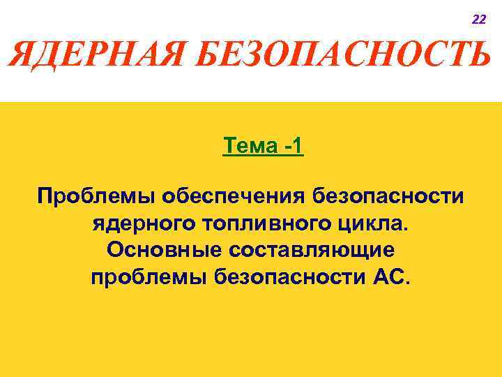 22 ЯДЕРНАЯ БЕЗОПАСНОСТЬ Тема -1 Проблемы обеспечения безопасности ядерного топливного цикла. Основные составляющие проблемы