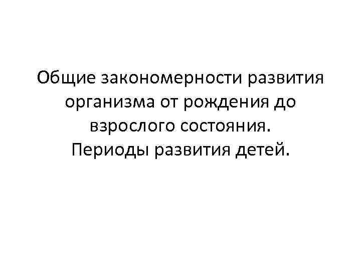 Общие закономерности развития организма от рождения до взрослого состояния. Периоды развития детей. 