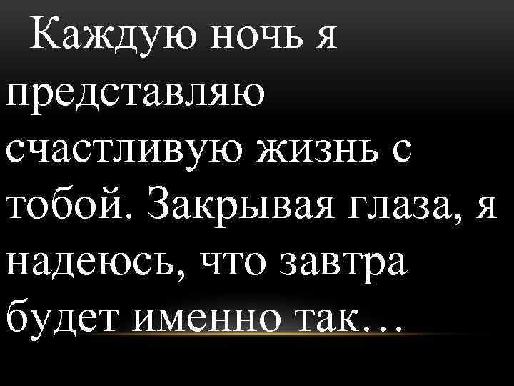 Каждую ночь я представляю счастливую жизнь с тобой. Закрывая глаза, я надеюсь, что завтра