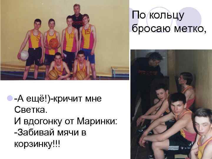 По кольцу бросаю метко, l -А ещё!)-кричит мне Светка. И вдогонку от Маринки: -Забивай