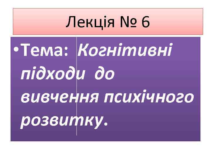 Лекція № 6 • Тема: Когнітивні підходи до вивчення психічного розвитку. 