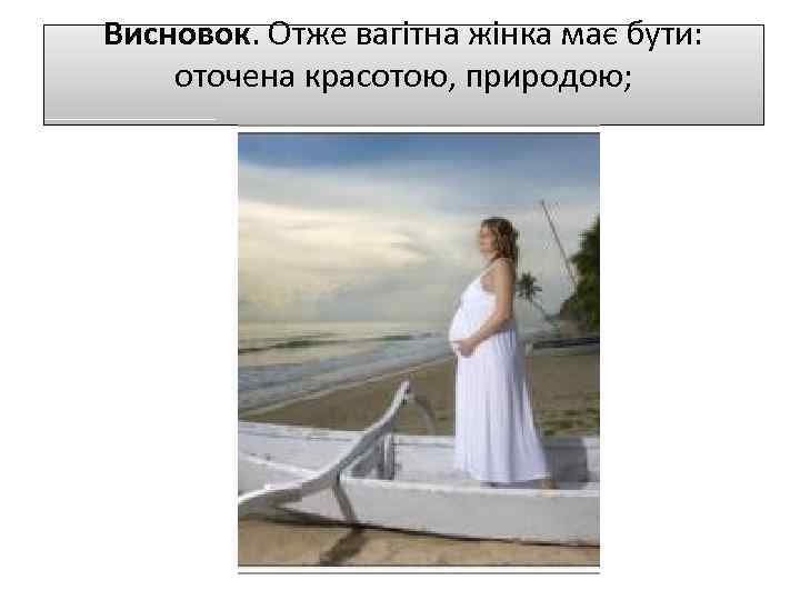 Висновок. Отже вагітна жінка має бути: оточена красотою, природою; 