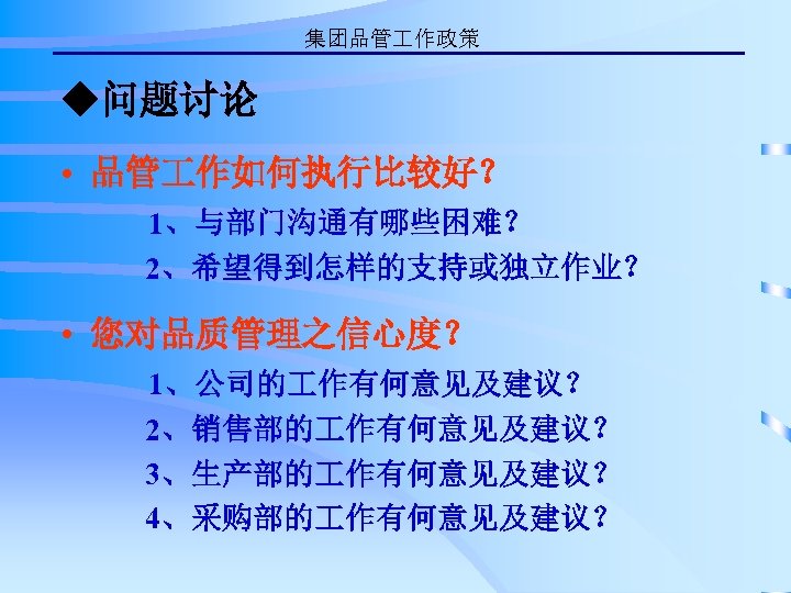 集团品管 作政策 ◆问题讨论 • 品管 作如何执行比较好？ 1、与部门沟通有哪些困难？ 2、希望得到怎样的支持或独立作业？ • 您对品质管理之信心度？ 1、公司的 作有何意见及建议？ 2、销售部的 作有何意见及建议？