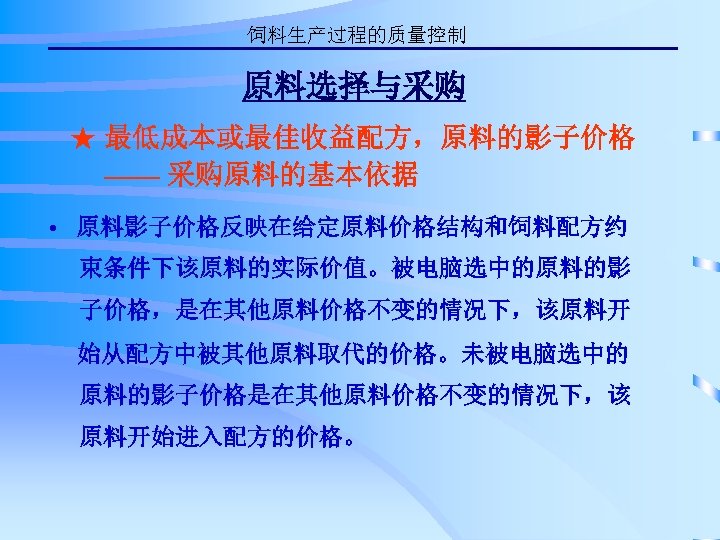饲料生产过程的质量控制 原料选择与采购 ★ 最低成本或最佳收益配方，原料的影子价格 —— 采购原料的基本依据 • 原料影子价格反映在给定原料价格结构和饲料配方约 束条件下该原料的实际价值。被电脑选中的原料的影 子价格，是在其他原料价格不变的情况下，该原料开 始从配方中被其他原料取代的价格。未被电脑选中的 原料的影子价格是在其他原料价格不变的情况下，该 原料开始进入配方的价格。 