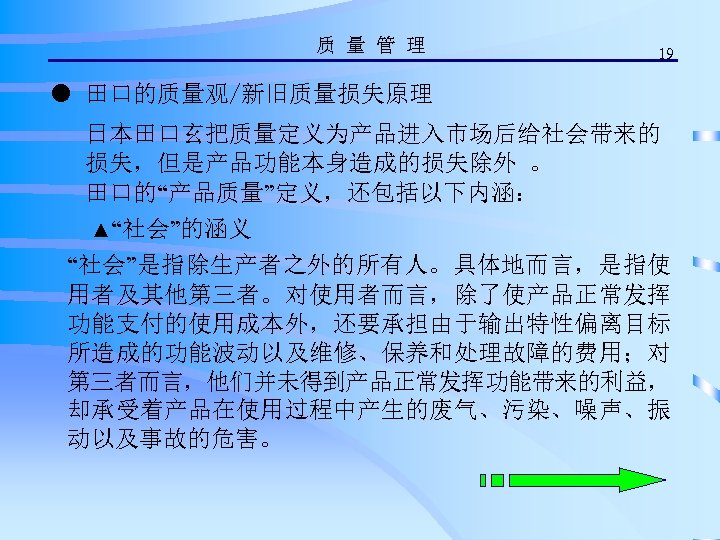 质 量 管 理 19 ● 田口的质量观/新旧质量损失原理 日本田口玄把质量定义为产品进入市场后给社会带来的 损失，但是产品功能本身造成的损失除外 。 田口的“产品质量”定义，还包括以下内涵： ▲“社会”的涵义 “社会”是指除生产者之外的所有人。具体地而言，是指使 用者及其他第三者。对使用者而言，除了使产品正常发挥
