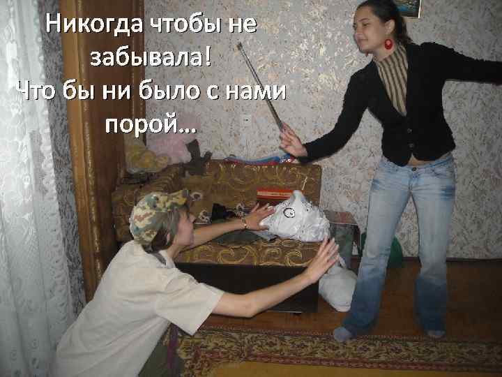 Никогда чтобы не забывала! Что бы ни было с нами порой… 