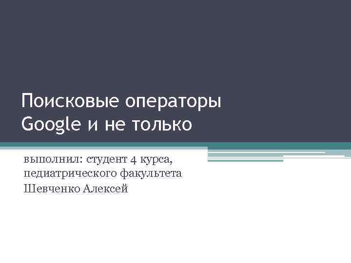 Поисковые операторы Google и не только выполнил: студент 4 курса, педиатрического факультета Шевченко Алексей