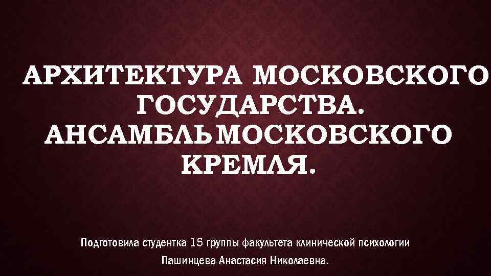 АРХИТЕКТУРА МОСКОВСКОГО ГОСУДАРСТВА. АНСАМБЛЬ МОСКОВСКОГО КРЕМЛЯ. Подготовила студентка 15 группы факультета клинической психологии Пашинцева