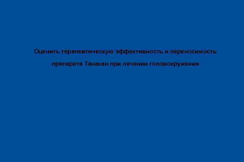 Цель исследования Оценить терапевтическую эффективность и переносимость препарата Танакан при лечении головокружения 
