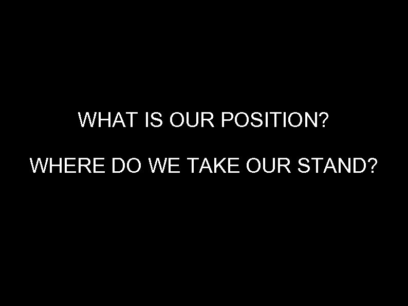 WHAT IS OUR POSITION? WHERE DO WE TAKE OUR STAND? 