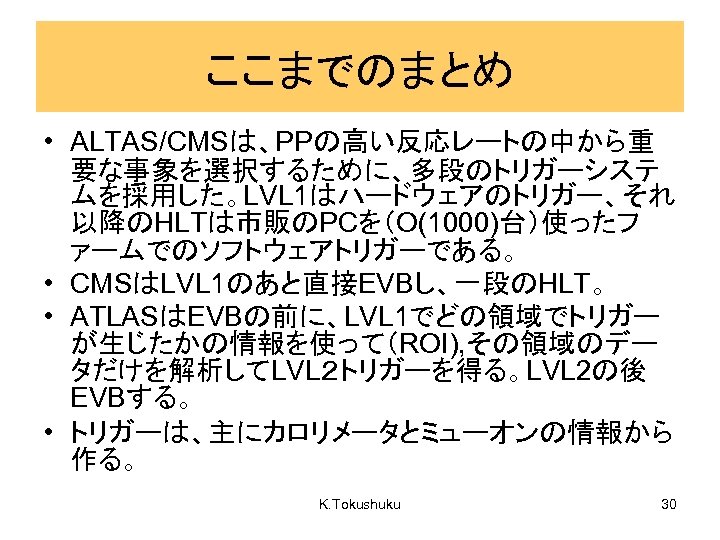 ここまでのまとめ • ALTAS/CMSは、PPの高い反応レートの中から重 要な事象を選択するために、多段のトリガーシステ ムを採用した。LVL 1はハードウェアのトリガー、それ 以降のHLTは市販のPCを（O(1000)台）使ったフ ァームでのソフトウェアトリガーである。 • CMSはLVL 1のあと直接EVBし、一段のHLT。 • ATLASはEVBの前に、LVL 1でどの領域でトリガー