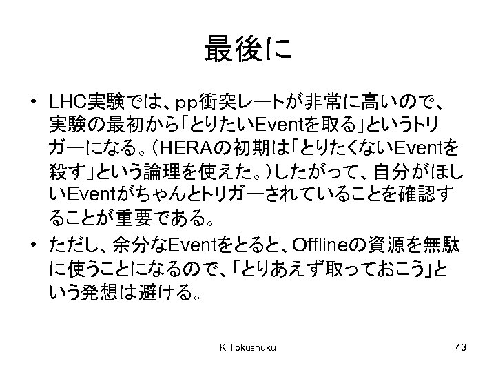 最後に • LHC実験では、ｐｐ衝突レートが非常に高いので、 実験の最初から「とりたいEventを取る」というトリ ガーになる。（HERAの初期は「とりたくないEventを 殺す」という論理を使えた。）したがって、自分がほし いEventがちゃんとトリガーされていることを確認す ることが重要である。 • ただし、余分なEventをとると、Offlineの資源を無駄 に使うことになるので、「とりあえず取っておこう」と いう発想は避ける。 K. Tokushuku
