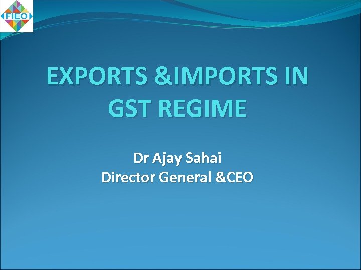 EXPORTS &IMPORTS IN GST REGIME Dr Ajay Sahai Director General &CEO 