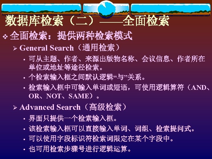 数据库检索（二）——全面检索 v 全面检索：提供两种检索模式 Ø General • • • Search（通用检索） 可从主题、作者、来源出版物名称、会议信息、作者所在 单位或地址等途径检索。 个检索输入框之间默认逻辑“与”关系。 检索输入框中可输入单词或短语，可使用逻辑算符（AND、 OR、NOT、SAME）。