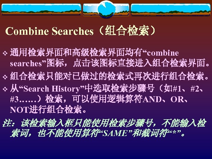 Combine Searches（组合检索） v 通用检索界面和高级检索界面均有“combine searches”图标，点击该图标直接进入组合检索界面。 v 组合检索只能对已做过的检索式再次进行组合检索。 History”中选取检索步骤号（如#1、#2、 #3……）检索，可以使用逻辑算符AND、OR、 NOT进行组合检索。 v 从“Search 注：该检索输入框只能使用检索步骤号，不能输入检 索词，也不能使用算符“SAME”和截词符“*”。