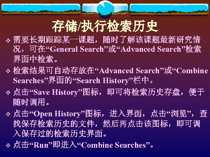 存储/执行检索历史 需要长期跟踪某一课题，随时了解该课题最新研究情 况，可在“General Search”或“Advanced Search”检索 界面中检索。 v 检索结果可自动存放在“Advanced Search”或“Combine Searches”界面的“Search History”栏中。 v 点击“Save History”图标，即可将检索历史存盘，便于