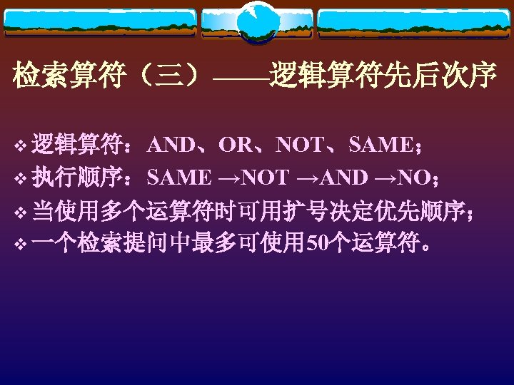 检索算符（三）——逻辑算符先后次序 v 逻辑算符：AND、OR、NOT、SAME； v 执行顺序：SAME →NOT →AND →NO； v 当使用多个运算符时可用扩号决定优先顺序； v 一个检索提问中最多可使用 50个运算符。 