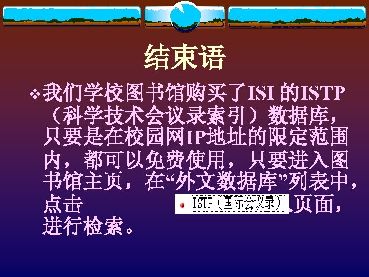 结束语 v我们学校图书馆购买了ISI 的ISTP （科学技术会议录索引）数据库， 只要是在校园网IP地址的限定范围 内，都可以免费使用，只要进入图 书馆主页，在“外文数据库”列表中， 点击 即可进入页面， 进行检索。 