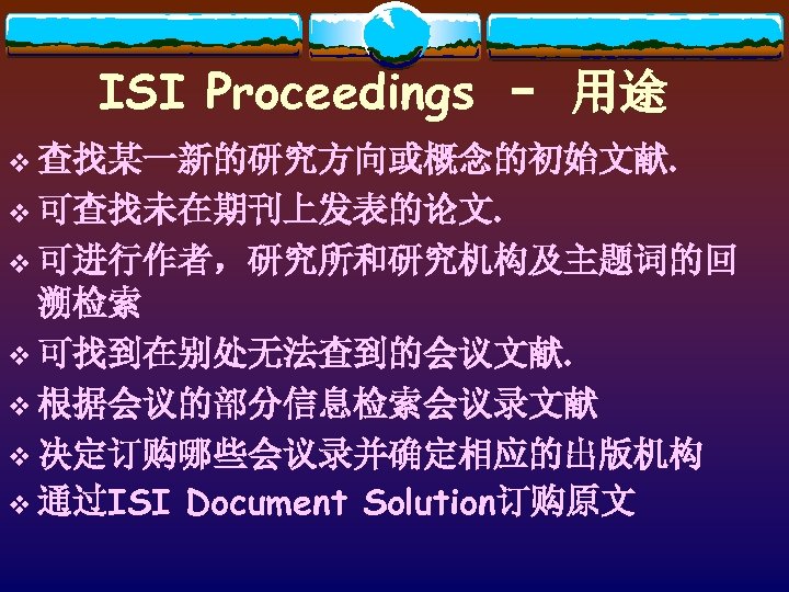 ISI Proceedings – 用途 v 查找某一新的研究方向或概念的初始文献. v 可查找未在期刊上发表的论文. v 可进行作者，研究所和研究机构及主题词的回 溯检索 v 可找到在别处无法查到的会议文献. v