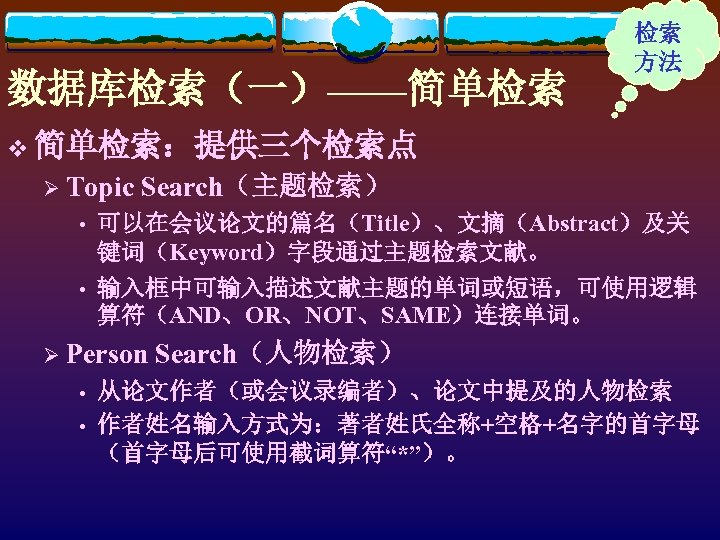 数据库检索（一）——简单检索 检索 方法 v 简单检索：提供三个检索点 Ø Topic Search（主题检索） • 可以在会议论文的篇名（Title）、文摘（Abstract）及关 键词（Keyword）字段通过主题检索文献。 • 输入框中可输入描述文献主题的单词或短语，可使用逻辑 算符（AND、OR、NOT、SAME）连接单词。