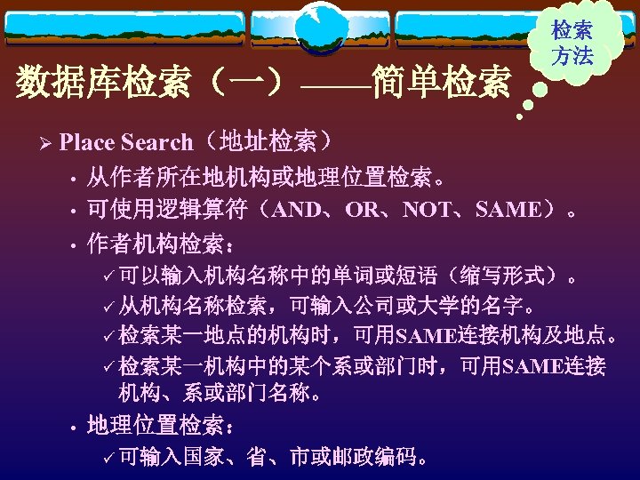 数据库检索（一）——简单检索 Ø Place 检索 方法 Search（地址检索） • 从作者所在地机构或地理位置检索。 可使用逻辑算符（AND、OR、NOT、SAME）。 • 作者机构检索： • ü 可以输入机构名称中的单词或短语（缩写形式）。