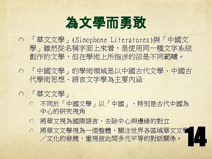 為文學而勇敢 「華文文學」(Sinophone Literatures)與「中國文 學」雖然從名稱字面上來看，是使用同一種文字系統 創作的文學，但在學術上所指涉的卻是不同範疇。 「中國文學」的學術領域是以中國古代文學、中國古 代學術思想、語言文字學為主要內涵 「華文文學」 不同於「中國文學」以「中國」，特別是古代中國為 中心的研究視角 將華文視為國際語言，去除中心與邊緣的對立 將華文文學視為一個整體，關注世界各區域華文文學 ／文化的發展，重視彼此間多元平等的對話關係。 14