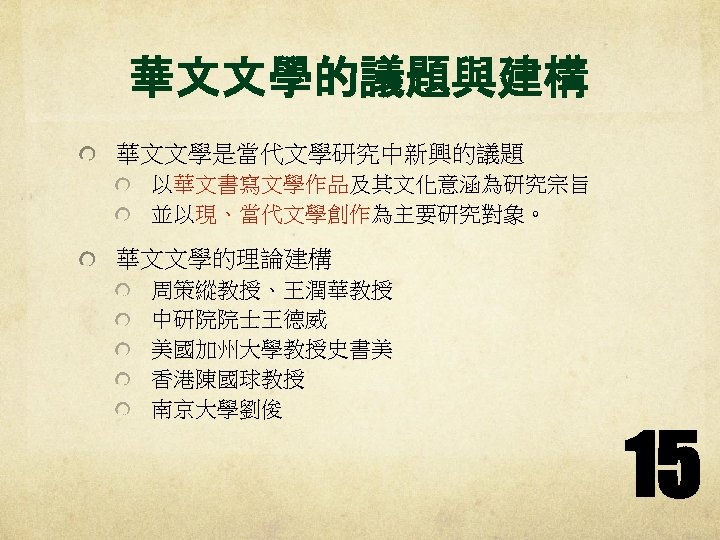 華文文學的議題與建構 華文文學是當代文學研究中新興的議題 以華文書寫文學作品及其文化意涵為研究宗旨 並以現、當代文學創作為主要研究對象。 華文文學的理論建構 周策縱教授、王潤華教授 中研院院士王德威 美國加州大學教授史書美 香港陳國球教授 南京大學劉俊 15 