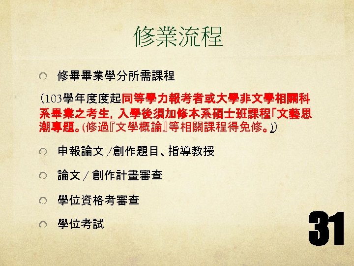 修業流程 修畢畢業學分所需課程 （103學年度度起同等學力報考者或大學非文學相關科 系畢業之考生，入學後須加修本系碩士班課程「文藝思 潮專題。(修過『文學概論』等相關課程得免修。)） 申報論文 /創作題目、指導教授 論文 / 創作計畫審查 學位資格考審查 學位考試 31 