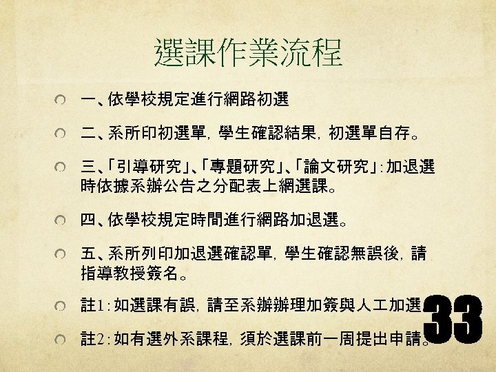 選課作業流程 一、依學校規定進行網路初選 二、系所印初選單，學生確認結果，初選單自存。 三、「引導研究」、「專題研究」、「論文研究」：加退選 時依據系辦公告之分配表上網選課。 四、依學校規定時間進行網路加退選。 五、系所列印加退選確認單，學生確認無誤後，請 指導教授簽名。 33 註 1：如選課有誤，請至系辦辦理加簽與人 加選。 註 2：如有選外系課程，須於選課前一周提出申請。