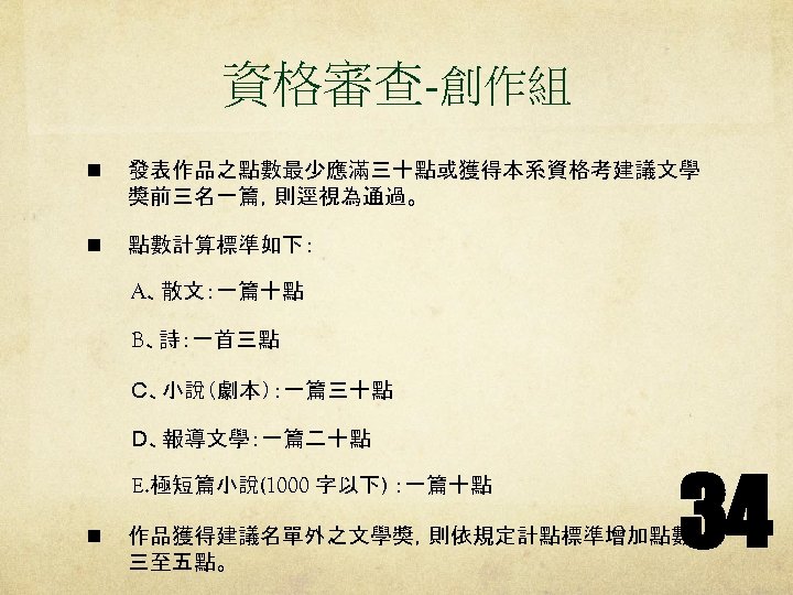 資格審查-創作組 n 發表作品之點數最少應滿三十點或獲得本系資格考建議文學 獎前三名一篇，則逕視為通過。 n 點數計算標準如下： 　　　A、散文：一篇十點 　　　B、詩：一首三點 　　　Ｃ、小說（劇本）：一篇三十點 　　　Ｄ、報導文學：一篇二十點 E. 極短篇小說(1000 字以下) ：一篇十點