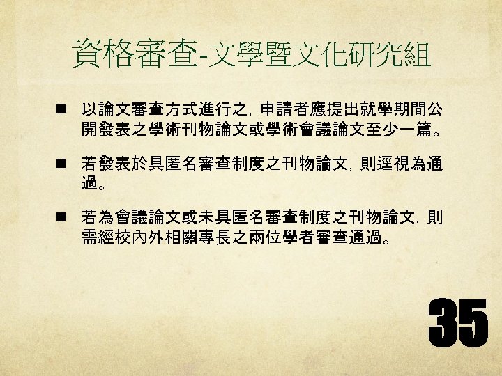 資格審查-文學暨文化研究組 n 以論文審查方式進行之，申請者應提出就學期間公 開發表之學術刊物論文或學術會議論文至少一篇。 n 若發表於具匿名審查制度之刊物論文，則逕視為通 過。 n 若為會議論文或未具匿名審查制度之刊物論文，則 需經校內外相關專長之兩位學者審查通過。 35 