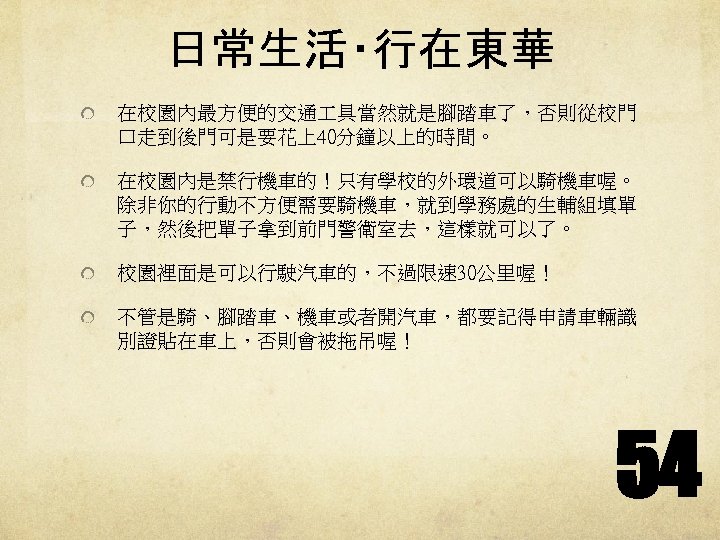 日常生活‧行在東華 在校園內最方便的交通 具當然就是腳踏車了，否則從校門 口走到後門可是要花上40分鐘以上的時間。 在校園內是禁行機車的！只有學校的外環道可以騎機車喔。 除非你的行動不方便需要騎機車，就到學務處的生輔組填單 子，然後把單子拿到前門警衛室去，這樣就可以了。 校園裡面是可以行駛汽車的，不過限速 30公里喔！ 不管是騎、腳踏車、機車或者開汽車，都要記得申請車輛識 別證貼在車上，否則會被拖吊喔！ 54 