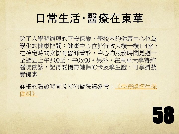 日常生活‧醫療在東華 除了入學時辦理的平安保險，學校內的健康中心也為 學生的健康把關；健康中心位於行政大樓一樓 114室， 在特定時間安排有醫師看診，中心的服務時間是週一 至週五上午8: 00至下午05: 00。另外，在東華大學特約 醫院就診，記得要攜帶健保IC卡及學生證，可享掛號 費優惠。 詳細的看診時間及特約醫院請參考：《學務處衛生保 健組》 58 