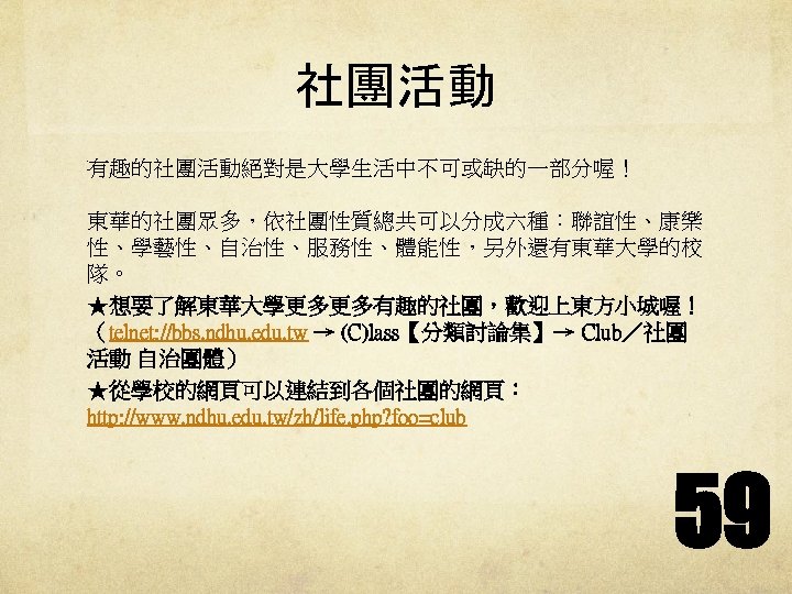 社團活動 有趣的社團活動絕對是大學生活中不可或缺的一部分喔！ 東華的社團眾多，依社團性質總共可以分成六種：聯誼性、康樂 性、學藝性、自治性、服務性、體能性，另外還有東華大學的校 隊。 ★想要了解東華大學更多更多有趣的社團，歡迎上東方小城喔！ （telnet: //bbs. ndhu. edu. tw → (C)lass【分類討論集】→ Club／社團