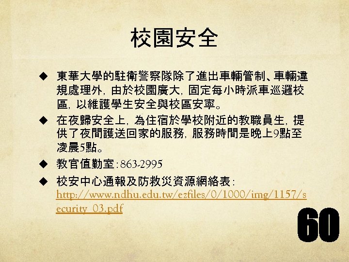 校園安全 u 東華大學的駐衛警察隊除了進出車輛管制、車輛違 規處理外，由於校園廣大，固定每小時派車巡邏校 區，以維護學生安全與校區安寧。 u 在夜歸安全上，為住宿於學校附近的教職員生，提 供了夜間護送回家的服務，服務時間是晚上9點至 凌晨 5點。 u 教官值勤室： 863 -2995