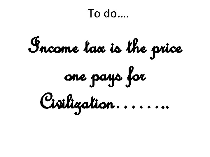To do…. Income tax is the price one pays for Civilization……. . 