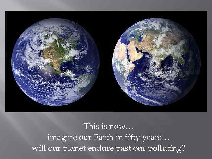 This is now… imagine our Earth in fifty years… will our planet endure past