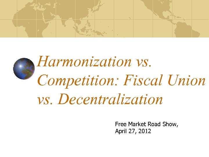 Harmonization vs. Competition: Fiscal Union vs. Decentralization Free Market Road Show, April 27, 2012