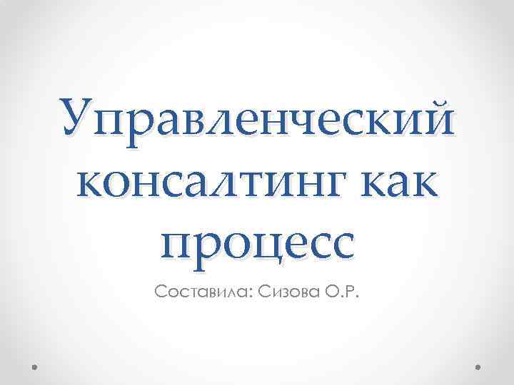 Управленческий консалтинг как процесс Составила: Сизова О. Р. 