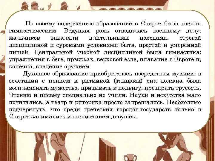 По своему содержанию образование в Спарте было военногимнастическим. Ведущая роль отводилась военному делу: мальчиков