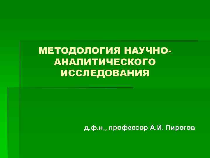 МЕТОДОЛОГИЯ НАУЧНОАНАЛИТИЧЕСКОГО ИССЛЕДОВАНИЯ д. ф. н. , профессор А. И. Пирогов 