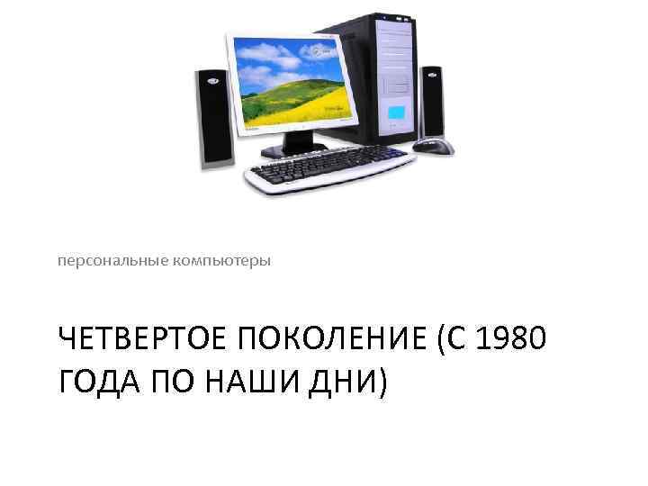 персональные компьютеры ЧЕТВЕРТОЕ ПОКОЛЕНИЕ (С 1980 ГОДА ПО НАШИ ДНИ) 
