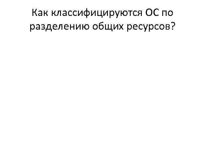Как классифицируются ОС по разделению общих ресурсов? 