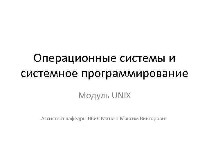 Операционные системы и системное программирование Модуль UNIX Ассистент кафедры ВСи. С Матюш Максим Викторович