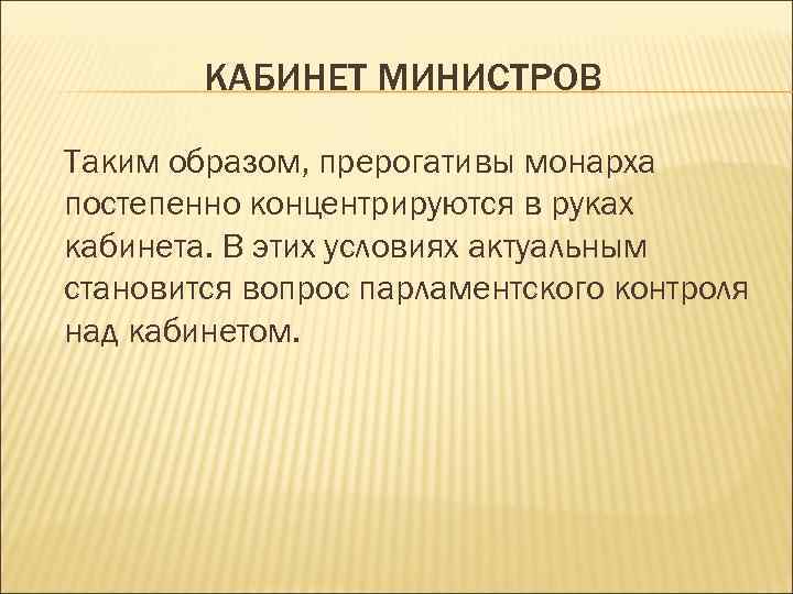КАБИНЕТ МИНИСТРОВ Таким образом, прерогативы монарха постепенно концентрируются в руках кабинета. В этих условиях